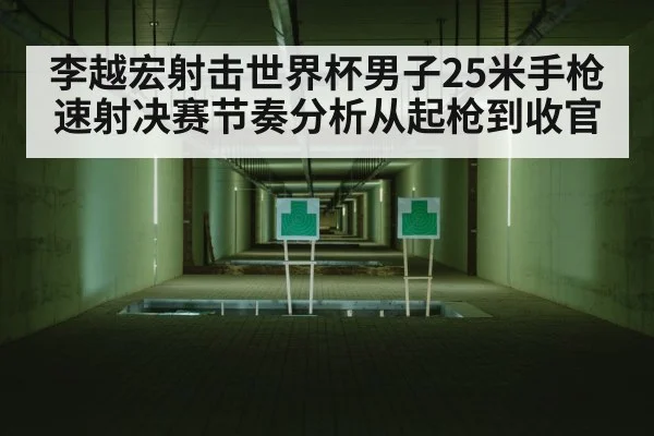 李越宏射击世界杯男子25米手枪速射决赛节奏分析从起枪到收官